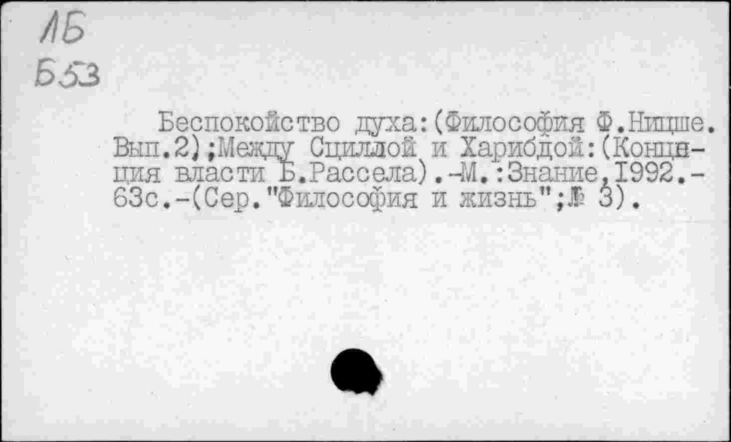 ﻿/1Б Б53
Беспокойство духа:(Философия Ф.Ницше. Вып.2);Между Сциллой и Харибдой:(Конце-ция власти Б.Рассела).-М.:Знание.1992.-63с.-(Сер."Философия и жизнь”;.® 3).